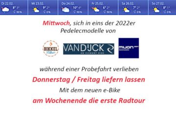 leistungsstarke e-Bikes / Pedelecs & Zubehör zu fairen Preisen - ... und wir locken den Frühling. Nach den letzten Wochen mit Sturm, Regen und kalten Temperaturen freuen wir uns auf kommenden Mittwoch. Laut Vorhersage können wir schönes Wetter erwarten und möchten Sie bei Sonnenschein, außer der Reihe zu den normalen Öffnungszeiten, in unsere Ausstellung locken und zu Probefahrten auf den neuen Modellen von Muon und van Dijck verleiten. Außer der Reihe am Mittwoch 21.Februar 2022 nachmittags geöffnet